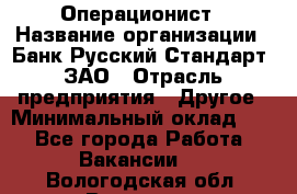 Операционист › Название организации ­ Банк Русский Стандарт, ЗАО › Отрасль предприятия ­ Другое › Минимальный оклад ­ 1 - Все города Работа » Вакансии   . Вологодская обл.,Вологда г.